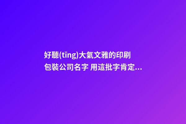 好聽(tīng)大氣文雅的印刷包裝公司名字 用這批字肯定好看